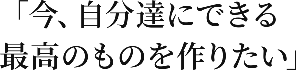 「今、自分達にできる最高のものを作りたい」