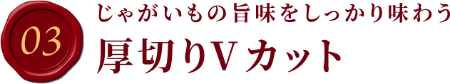 03.じゃがいもの旨味をしっかり味わう厚切りVカット