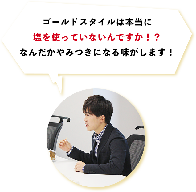 ゴールドスタイルは本当に塩を使っていないんですか！？なんだかやみつきになる味がします！