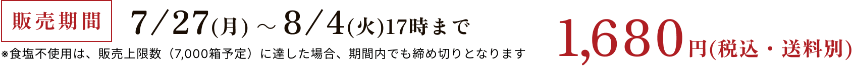 販売期間 7/27(月)～8/4(火)17時まで ※食塩不使用は、販売上限数（13,500箱予定）に達した場合、期間内でも締め切りとなります 1,680円(税込・送料別)