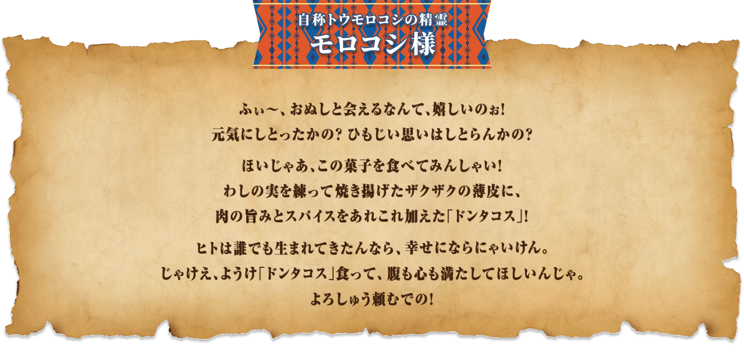 ふぃ～、おぬしと会えるなんて、嬉しいのぉ！元気にしとったかの？ひもじい思いはしとらんかの？ほいじゃあ、この菓子を食べてみんしゃい！わしの実を練って焼き揚げたザクザクの薄皮に、肉の旨みとスパイスをあれこれ加えた「ドンタコス」！ヒトは誰でも生まれてきたんなら、幸せにならにゃいけん。じゃけえ、ようけ「ドンタコス」食って、腹も心も満たしてほしいんじゃ。よろしゅう頼むでの！