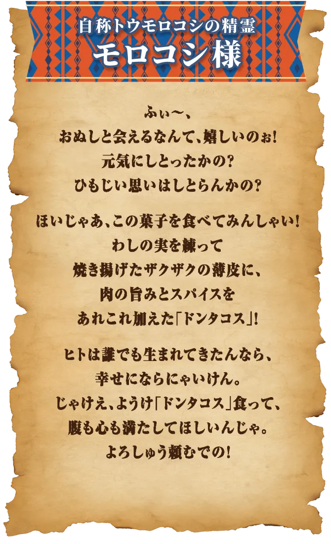 ふぃ～、おぬしと会えるなんて、嬉しいのぉ！元気にしとったかの？ひもじい思いはしとらんかの？ほいじゃあ、この菓子を食べてみんしゃい！わしの実を練って焼き揚げたザクザクの薄皮に、肉の旨みとスパイスをあれこれ加えた「ドンタコス」！ヒトは誰でも生まれてきたんなら、幸せにならにゃいけん。じゃけえ、ようけ「ドンタコス」食って、腹も心も満たしてほしいんじゃ。よろしゅう頼むでの！